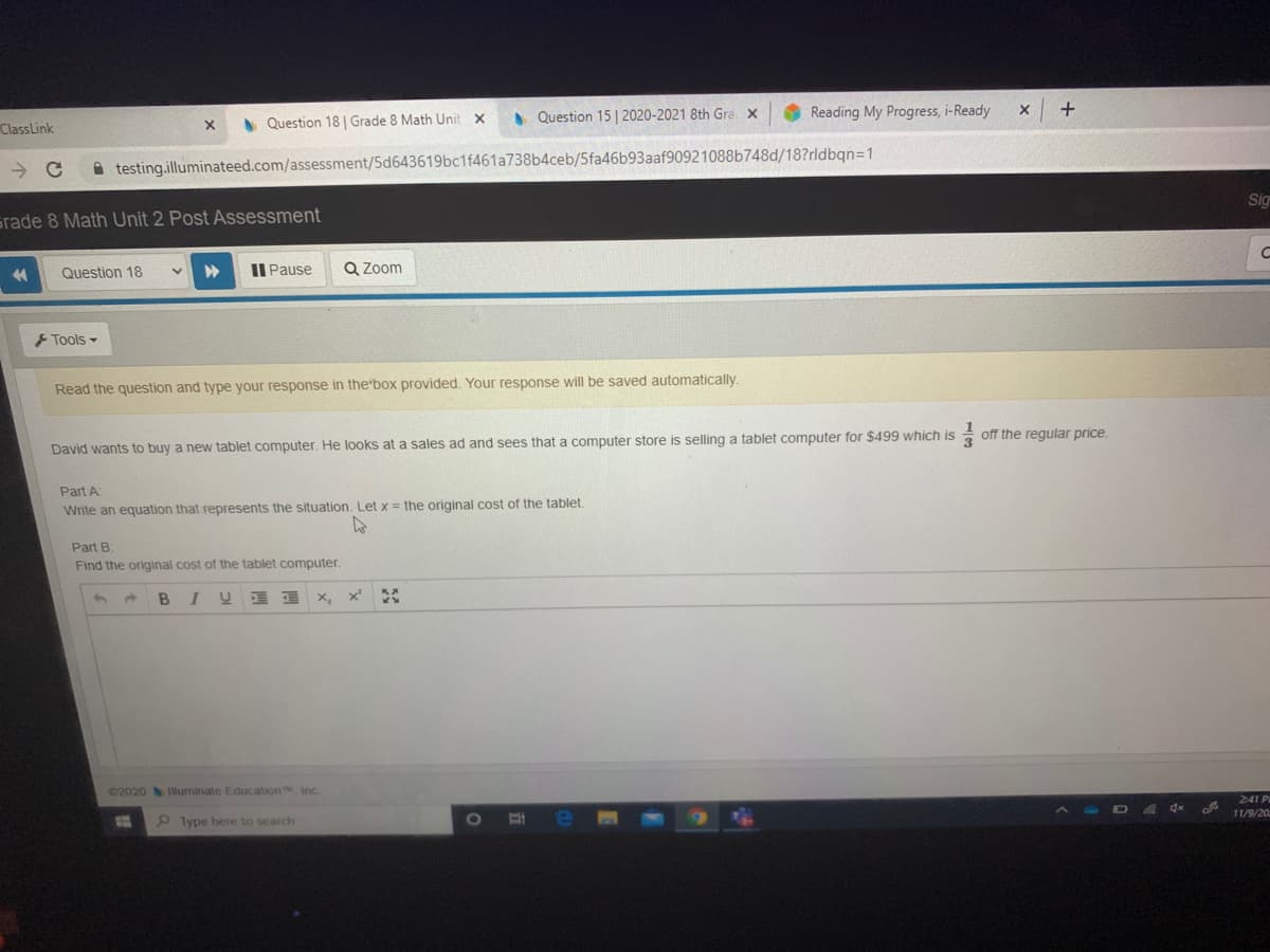 • Question 15 | 2020-2021 8th Gra x
Reading My Progress, i-Ready
+
ClassLink
A Question 18 | Grade 8 Math Unit x
A testing.illuminateed.com/assessment/5d643619bc1f461a738b4ceb/5fa46b93aaf90921088b748d/18?rldbqn=1
Sig
srade 8 Math Unit 2 Post Assessment
Question 18
II Pause
Q Zoom
Tools -
Read the question and type your response in the'box provided. Your response will be saved automatically.
tablet computer for $499 which is
off the regular price.
David wants to buy a new tablet computer. He looks at a sales ad and sees that a computer store is selling
Part A
Write an equation that represents the situation, Let x = the original cost of the tablet
Part B
Find the original cost of the tablet computer
u 三
x,
x'
©2020 lluminate EducationT, Inc.
2:41 P
11/9/20
P Type here to search
