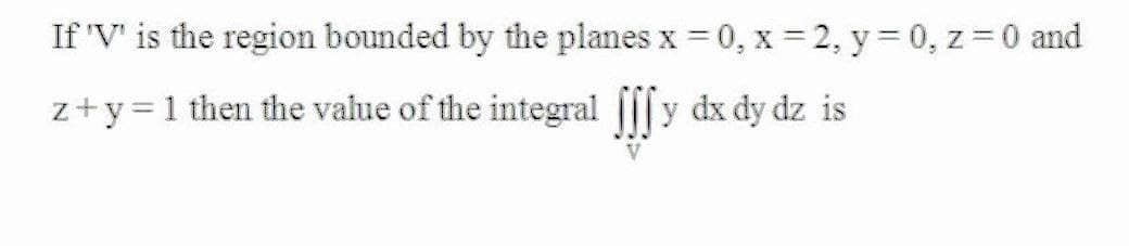 If 'V' is the region bounded by the planes x = 0, x = 2, y = 0, z = 0 and
z+y =1 then the value of the integral |[|y dx dy dz is
V
