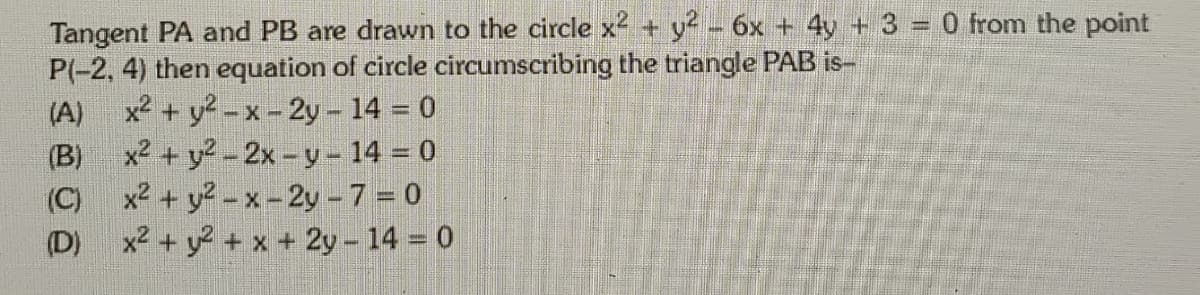 Tangent PA and PB are drawn to the circle x2 + y- 6x + 4y + 3 = 0 from the point
P(-2, 4) then equation of circle circumscribing the triangle PAB is-
x2 + y?-x-2y – 14 = 0
x2 + y2-2x -y- 14 = 0
x2 + y?-x-2y-7 = 0
x2 + y? + x + 2y - 14 = 0
(A)
(B)
(C)
(D)
