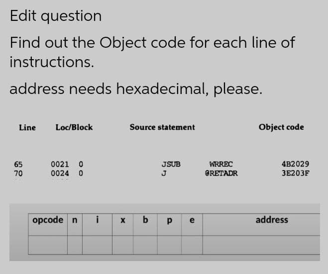 Edit question
Find out the Object code for each line of
instructions.
address needs hexadecimal, please.
Line
Loc/Block
Source statement
Object code
65
0021 0
JSUB
WRREC
4B2029
70
0024 0
J
GRETADR
ЗЕ203F
opcode n
i
b
p
address
e
