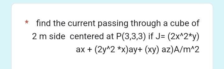 * find the current passing through a cube of
2 m side centered at P(3,3,3) if J= (2x^2*y)
ax + (2y^2 *x)ay+ (xy) az)A/m^2
