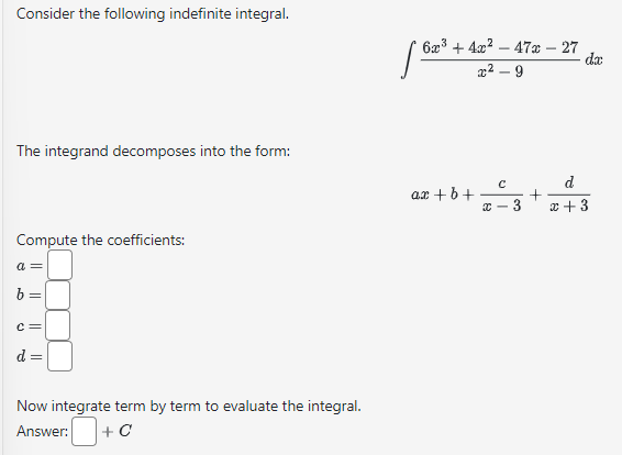 Consider the following indefinite integral.
The integrand decomposes into the form:
Compute the coefficients:
a =
b =
C=
2
II
Now integrate term by term to evaluate the integral.
Answer: +C
6x³+4x²47x - 27
x²-9
ax + b +
XC
с
3
+
da
d
x + 3