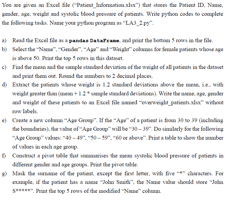 You are given an Excel file ("Patient Information.xlsx") that stores the Patient ID, Name,
gender, age, weight and systolic blood pressure of patients. Write python codes to complete
the following tasks. Name your python program as "LA3_2.py".
b)
a) Read the Excel file as a pandas DataFrame, and print the bottom 5 rows in the file.
Select the "Name", "Gender", "Age" and "Weight" columns for female patients whose age
is above 50. Print the top 5 rows in this dataset.
c) Find the mean and the sample standard deviation of the weight of all patients in the dataset
and print them out. Round the numbers to 2 decimal places.
d) Extract the patients whose weight is 1.2 standard deviations above the mean, i.e., with
weight greater than (mean + 1.2 * sample standard deviations). Write the name, age, gender
and weight of these patients to an Excel file named "overweight_patients.xlsx" without
row labels.
e) Create a new column "Age Group". If the "Age" of a patient is from 30 to 39 (including
the boundaries), the value of "Age Group" will be "30-39". Do similarly for the following
"Age Group" values: "40 - 49", "50-59", "60 or above". Print a table to show the number
of values in each age group.
f) Construct a pivot table that summarises the mean systolic blood pressure of patients in
different gender and age groups. Print the pivot table.
g) Mask the surname of the patient, except the first letter, with five "*" characters. For
example, if the patient has a name "John Smith", the Name value should store "John
S*****”. Print the top 5 rows of the modified “Name" column.
