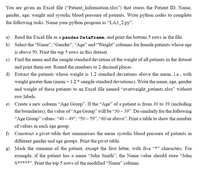 You are given an Excel file (“Patient Information.xlsx") that stores the Patient ID, Name,
gender, age, weight and systolic blood pressure of patients. Write python codes to complete
the following tasks. Name your python program as "LA3_2.py".
b)
a) Read the Excel file as a pandas DataFrame, and print the bottom 5 rows in the file.
Select the "Name", "Gender", "Age" and "Weight" columns for female patients whose age
is above 50. Print the top 5 rows in this dataset.
c) Find the mean and the sample standard deviation of the weight of all patients in the dataset
and print them out. Round the numbers to 2 decimal places.
d) Extract the patients whose weight is 1.2 standard deviations above the mean, i.e., with
weight greater than (mean + 1.2 * sample standard deviations). Write the name, age, gender
and weight of these patients to an Excel file named "overweight_patients.xlsx" without
row labels.
e) Create a new column "Age Group". If the "Age" of a patient is from 30 to 39 (including
the boundaries), the value of "Age Group" will be “30 – 39". Do similarly for the following
"Age Group" values: "40 - 49", "50-59", "60 or above". Print a table to show the number
of values in each age group.
f)
Construct a pivot table that summarises the mean systolic blood pressure of patients in
different gender and age groups. Print the pivot table.
Mask the surname of the patient, except the first letter, with five "*" characters. For
example, if the patient has a name "John Smith", the Name value should store "John
S*****". Print the top 5 rows of the modified "Name" column.