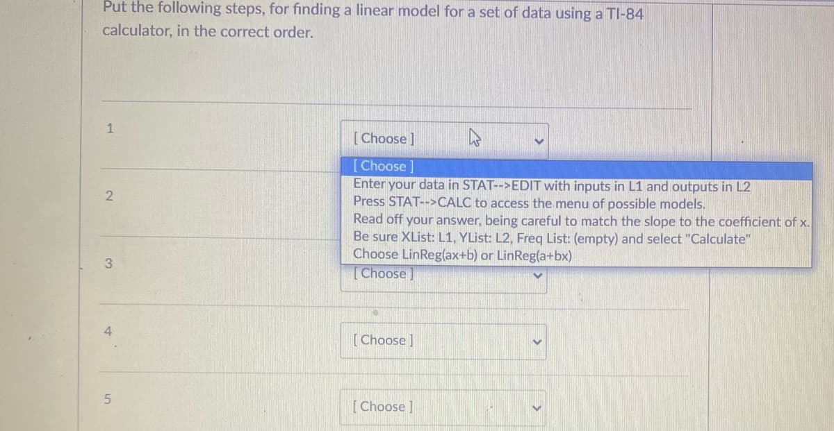 Put the following steps, for finding a linear model for a set of data using a TI-84
calculator, in the correct order.
1
[Choose]
[Choose]
Enter your data in STAT-->EDIT with inputs in L1 and outputs in L2
Press STAT-->CALC to access the menu of possible models.
Read off your answer, being careful to match the slope to the coefficient of x.
Be sure XList: L1, YList: L2, Freg List: (empty) and select "Calculate"
Choose LinReg(ax+b) or LinReg(a+bx)
[Choose]
3.
4.
[Choose]
[Choose ]
