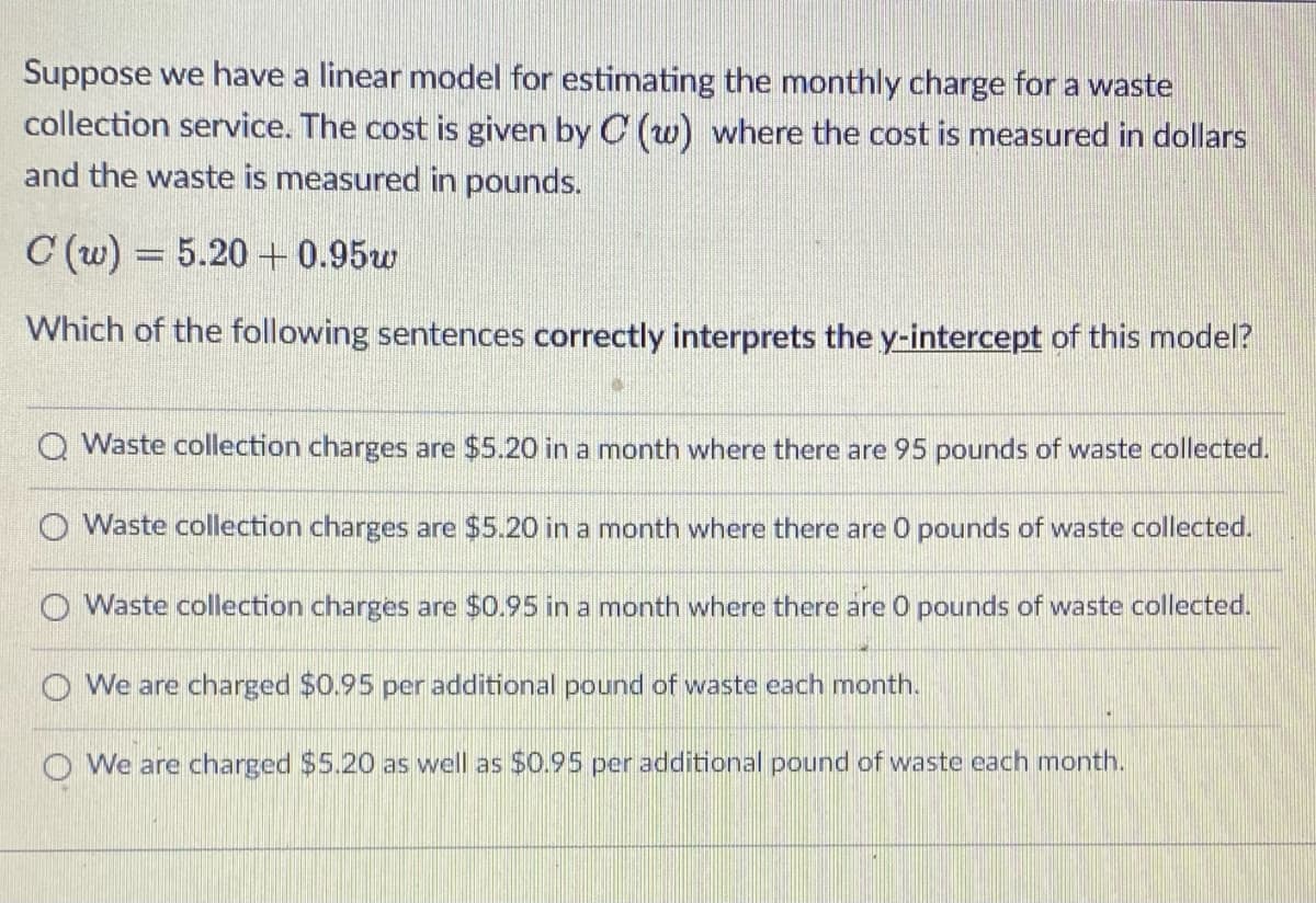 Suppose we have a linear model for estimating the monthly charge for a waste
collection service. The cost is given by C (w) where the cost is measured in dollars
and the waste is measured in pounds.
C (w) = 5.20 + 0.95w
Which of the following sentences correctly interprets the y-intercept of this model?
Q Waste collection charges are $5.20 in a month where there are 95 pounds of waste collected.
O Waste collection charges are $5.20 in a month where there are 0 pounds of waste collected.
O Waste collection charges are $0.95 in a month where there are 0 pounds of waste collected.
O We are charged $0.95 per additional pound of waste each month.
O We are charged $5.20 as well as $0.95 per additional pound of waste each month.
