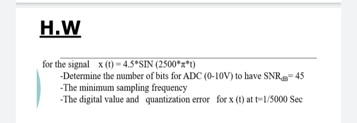 H.W
for the signal x (t) = 4.5*SIN (2500*x*t)
-Determine the number of bits for ADC (0-10V) to have SNR43= 45
-The minimum sampling frequency
-The digital value and quantization error for x (t) at t=1/5000 Sec
