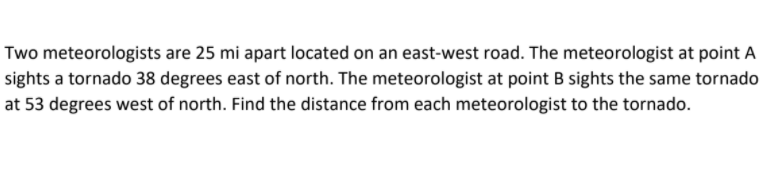 Two meteorologists are 25 mi apart located on an east-west road. The meteorologist at point A
sights a tornado 38 degrees east of north. The meteorologist at point B sights the same tornado
at 53 degrees west of north. Find the distance from each meteorologist to the tornado.
