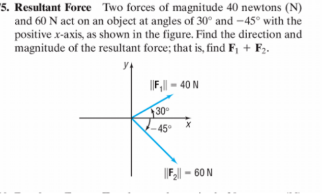"5. Resultant Force Two forces of magnitude 40 newtons (N)
and 60 N act on an object at angles of 30° and –45° with the
positive x-axis, as shown in the figure. Find the direction and
magnitude of the resultant force; that is, find F, + F2.
F,|| = 40 N
30°
– 45°
60 N
