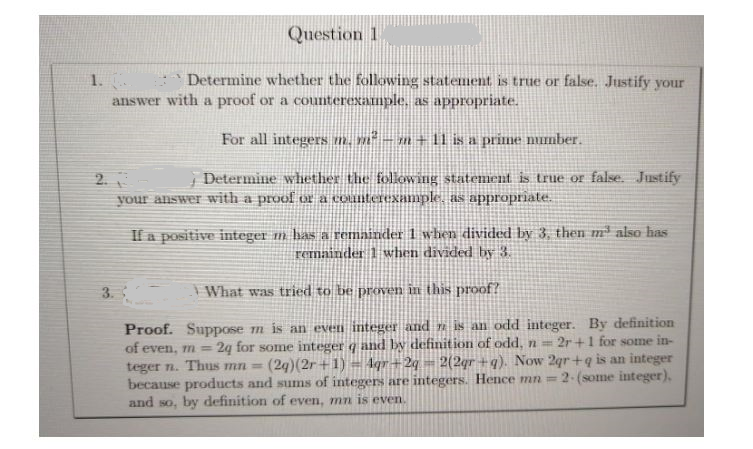 Question 1
1.
answer with a proof or a counterexample. as appropriate.
Determine whether the following statement is true or false. Justify your
For all integers m. nº – m+ 1 is a prime mumber.
Determine whether the following statement is true or false. Justify
2.3
your answer with a proof or a counterexample, as appropriate.
If a positive integer m has a remainder 1 when divided by 3, then m² also has
remainder 1 when divided by 3.
3.
What was tried to be proven in this proof?
Proof. Suppose m is an even integer and is an odd integer. By definition
2g for some integer q and by definition of odd, n
2r+1 for some in-
of even, m =
teger n. Thus mn=
because products and sums of integers are integers. Hence mn=
and so, by definition of even, mn is even.
(29)(2r+1) = 1qr+2q = 2(2qr +q). Now 2gr +q is an integer
2-(some integer).
