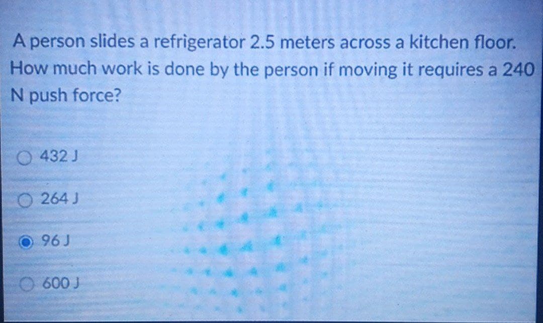 A person slides a refrigerator 2.5 meters across a kitchen floor.
How much work is done by the person if moving it requires a 240
N push force?
O 432 J
O264J
96 J
600 J