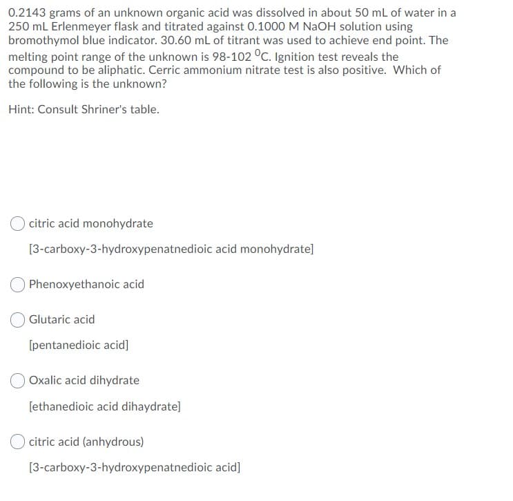 0.2143 grams of an unknown organic acid was dissolved in about 50 mL of water in a
250 mL Erlenmeyer flask and titrated against 0.1000 M NAOH solution using
bromothymol blue indicator. 30.60 mL of titrant was used to achieve end point. The
melting point range of the unknown is 98-102 °C. Ignition test reveals the
compound to be aliphatic. Cerric ammonium nitrate test is also positive. Which of
the following is the unknown?
Hint: Consult Shriner's table.
citric acid monohydrate
[3-carboxy-3-hydroxypenatnedioic acid monohydrate]
Phenoxyethanoic acid
Glutaric acid
[pentanedioic acid]
OOxalic acid dihydrate
[ethanedioic acid dihaydrate]
O citric acid (anhydrous)
[3-carboxy-3-hydroxypenatnedioic acid]
