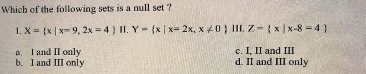 Which of the following sets is a null set ?
I. X {x | x= 9, 2x = 4 } II. Y = {x |x= 2x, x #0 } III. Z= { x |x-8 = 4 }
a. I and II only
b. I and III only
c. I, II and III
d. II and III only
