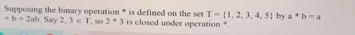 Supposing the binary operation * is defined on the set T = {1, 2, 3, 4, 5} by a *b= a
+b+ 2ab. Say 2, 3 e T, so 2 * 3 is closed under operation
