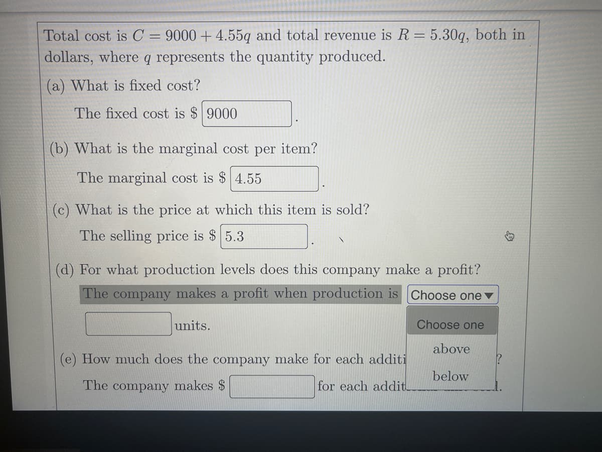 Total cost is C = 9000 + 4.55q and total revenue is R = 5.30q, both in
dollars, where q represents the quantity produced.
%3D
(a) What is fixed cost?
The fixed cost is $ 9000
(b) What is the marginal cost per item?
The marginal cost is $ 4.55
(c) What is the price at which this item is sold?
The selling price is $ 5.3
(d) For what production levels does this company make a profit?
The company makes a profit when production is Choose one
units.
Choose one
above
(e) How much does the company make for each additi
below
The company makes $
for each addit
