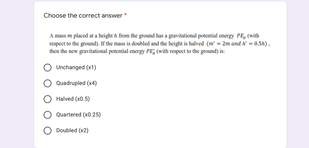 Choose the correct answer
A mass m placed at a height h from the ground has a gravitational potential energy PE, (with
respect to the ground). If the mass is doubled and the height is halved (m' = 2m and h' = 0.5h) ,
then the new gravitational potential energy PE, (with respect to the ground) is:
Unchanged (x1)
Quadrupled (x4)
Halved (x0.5)
Quartered (x0.25)
Doubled (x2)
