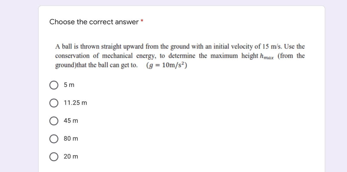 Choose the correct answer
A ball is thrown straight upward from the ground with an initial velocity of 15 m/s. Use the
conservation of mechanical energy, to determine the maximum height hmax (from the
ground)that the ball can get to. (g = 10m/s²)
5 m
11.25 m
45 m
80 m
20 m

