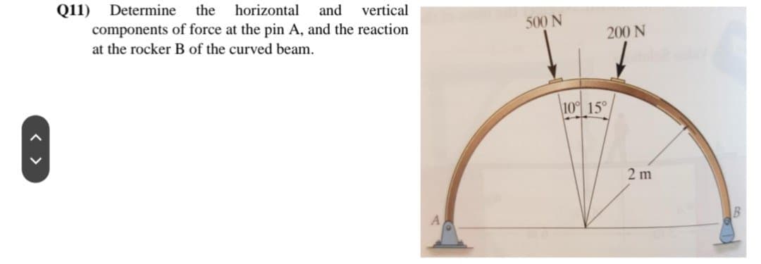 Q11) Determine the horizontal and
vertical
components of force at the pin A, and the reaction
at the rocker B of the curved beam.
500 N
200 N
10% 15°
2m