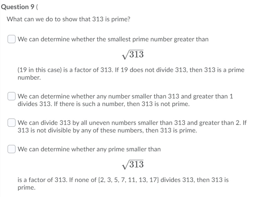 Question 9 (
What can we do to show that 313 is prime?
We can determine whether the smallest prime number greater than
/313
(19 in this case) is a factor of 313. If 19 does not divide 313, then 313 is a prime
number.
We can determine whether any number smaller than 313 and greater than 1
divides 313. If there is such a number, then 313 is not prime.
We can divide 313 by all uneven numbers smaller than 313 and greater than 2. If
313 is not divisible by any of these numbers, then 313 is prime.
| We can determine whether any prime smaller than
V313
is a factor of 313. If none of {2, 3, 5, 7, 11, 13, 17} divides 313, then 313 is
prime.
