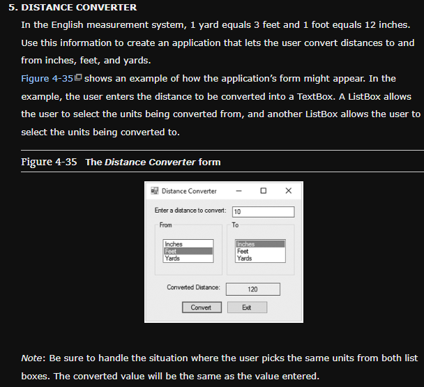 5. DISTANCE CONVERTER
In the English measurement system, 1 yard equals 3 feet and 1 foot equals 12 inches.
Use this information to create an application that lets the user convert distances to and
from inches, feet, and yards.
Figure 4-35 shows an example of how the application's form might appear. In the
example, the user enters the distance to be converted into a TextBox. A ListBox allows
the user to select the units being converted from, and another ListBox allows the user to
select the units being converted to.
Figure 4-35 The Distance Converter form
Distance Converter
Enter a distance to convert: 10
From
To
Inches
Feet
Yards
Converted Distance:
Convert
Inches
Feet
Yards
120
Ext
O X
Note: Be sure to handle the situation where the user picks the same units from both list
boxes. The converted value will be the same as the value entered.