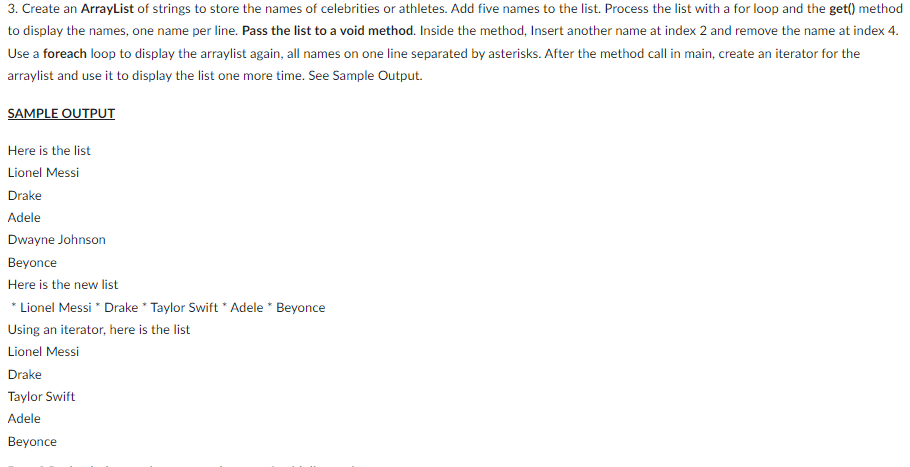 3. Create an ArrayList of strings to store the names of celebrities or athletes. Add five names to the list. Process the list with a for loop and the get() method
to display the names, one name per line. Pass the list to avoid method. Inside the method, Insert another name at index 2 and remove the name at index 4.
Use a foreach loop to display the arraylist again, all names on one line separated by asterisks. After the method call in main, create an iterator for the
arraylist and use it to display the list one more time. See Sample Output.
SAMPLE OUTPUT
Here is the list
Lionel Messi
Drake
Adele
Dwayne Johnson
Beyonce
Here is the new list
* Lionel Messi * Drake * Taylor Swift * Adele * Beyonce
Using an iterator, here is the list
Lionel Messi
Drake
Taylor Swift
Adele
Beyonce
