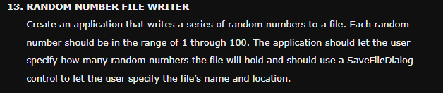 13. RANDOM NUMBER FILE WRITER
Create an application that writes a series of random numbers to a file. Each random
number should be in the range of 1 through 100. The application should let the user
specify how many random numbers the file will hold and should use a SaveFileDialog
control to let the user specify the file's name and location.