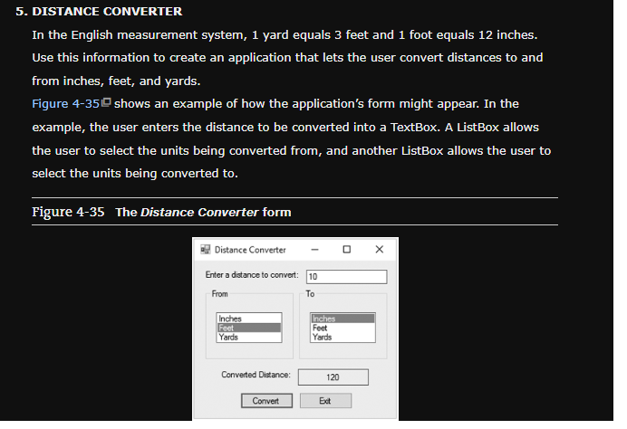 5. DISTANCE CONVERTER
In the English measurement system, 1 yard equals 3 feet and 1 foot equals 12 inches.
Use this information to create an application that lets the user convert distances to and
from inches, feet, and yards.
Figure 4-35 shows an example of how the application's form might appear. In the
example, the user enters the distance to be converted into a TextBox. A ListBox allows
the user to select the units being converted from, and another ListBox allows the user to
select the units being converted to.
Figure 4-35 The Distance Converter form
Distance Converter
Enter a distance to convert: 10
From
To
Inches
Feet
Yards
Converted Distance:
Convert
Inches
Feet
Yards
120
Ext
X