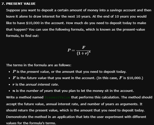 7. PRESENT VALUE
Suppose you want to deposit a certain amount of money into a savings account and then
leave it alone to draw interest for the next 10 years. At the end of 10 years you would
like to have $10,000 in the account. How much do you need to deposit today to make
that happen? You can use the following formula, which is known as the present-value
formula, to find out:
P
F
(1+r)"
The terms in the formula are as follows:
▪ P is the present value, or the amount that you need to deposit today.
▪ F is the future value that you want in the account. (In this case, F is $10,000.)
▪r is the annual interest rate.
▪n is the number of years that you plan to let the money sit in the account.
Write a method named PresentValue that performs this calculation. The method should
accept the future value, annual interest rate, and number of years as arguments. It
should return the present value, which is the amount that you need to deposit today.
Demonstrate the method in an application that lets the user experiment with different
values for the formula's terms.