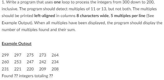1. Write a program that uses one loop to process the integers from 300 down to 200,
inclusive. The program should detect multiples of 11 or 13, but not both. The multiples
should be printed left-aligned in columns 8 characters wide, 5 multiples per line (See
Example Output). When all multiples have been displayed, the program should display the
number of multiples found and their sum.
Example Output
299 297 275 273 264
260 253 247 242 234
208
231 221 220 209
Found ?? integers totaling ??