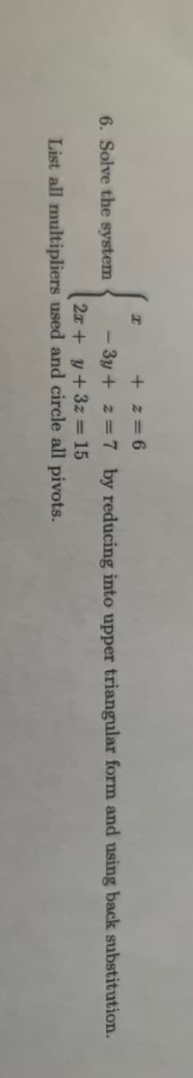 6. Solve the system
I
+z=6
- 3y + z = 7 by reducing into upper triangular form and using back substitution.
2x + y + 3z = 15
List all multipliers used and circle all pivots.