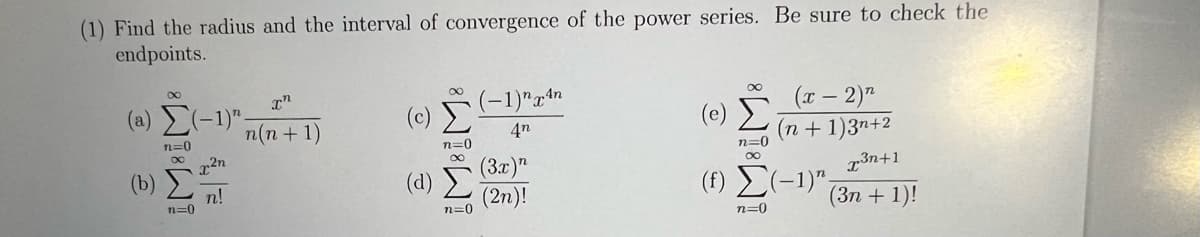 (1) Find the radius and the interval of convergence of the power series. Be sure to check the
endpoints.
(2) Σ(-1)".
n=0
00
(b) Σ
n=0
χ2η
n!
th
n(n + 1)
(Σ (1)" xan
4n
n=0
(1) Σ
n=0
(3x)"
(2n)!
(e)
n=0
00
(x - 2)2
(n + 1)3n+2
r3n+1
(3n + 1)!
(f) Σ(-1)",
n=0