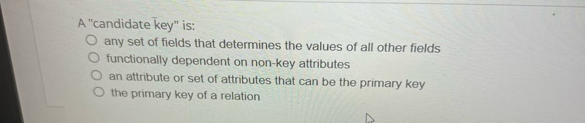 A "candidate key" is:
any set of fields that determines the values of all other fields
functionally dependent on non-key attributes
an attribute or set of attributes that can be the primary key
the primary key of a relation