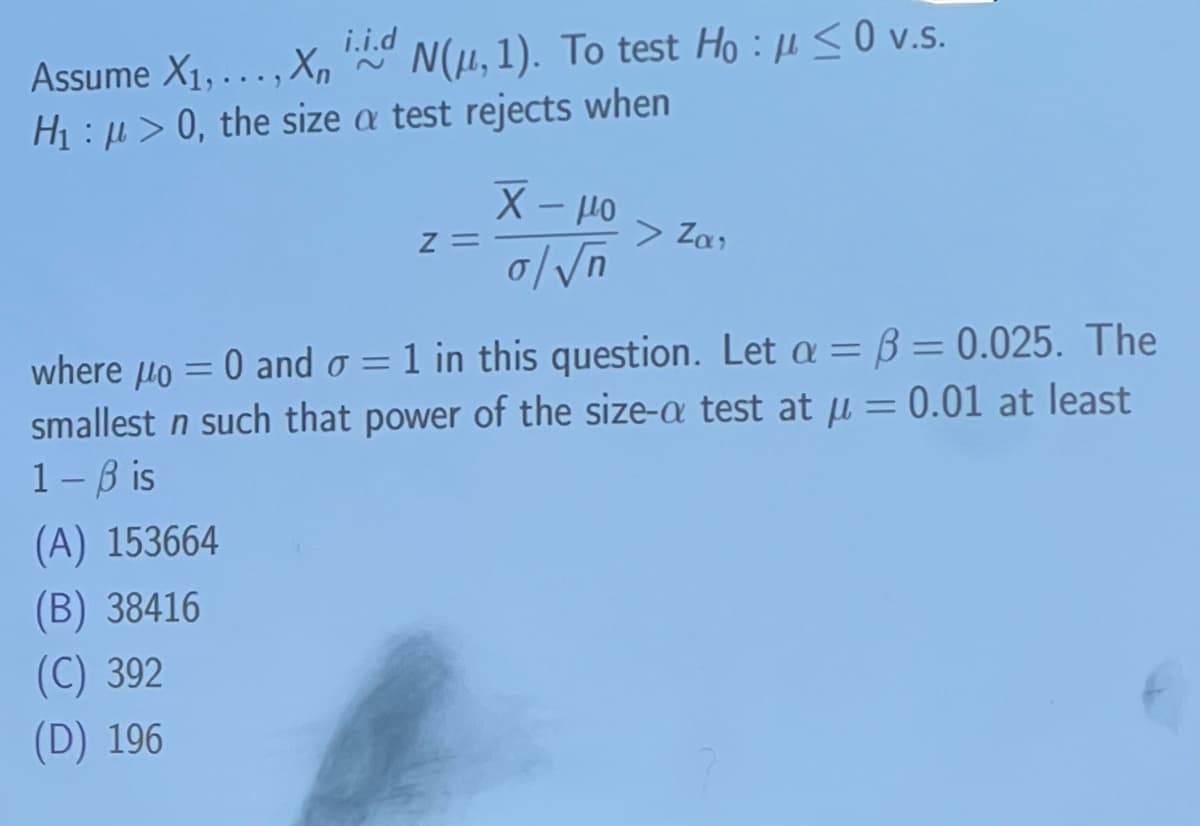 i.i.d
Hoμ≤0
Assume X1,..., XN(μ, 1). To test Ho: <0 v.s.
H₁ > 0, the size a test rejects when
Χ - μο
>Za,
Z=
where μo = 0 and σ = 1 in this question. Let a = ẞ=0.025. The
smallest n such that power of the size-a test at μ = 0.01 at least
1-Bis
(A) 153664
(B) 38416
(C) 392
(D) 196