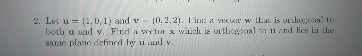 2. Let u = (1, 0, 1) and v = (0, 2, 2). Find a vector w that is orthogonal to
both u and v. Find a vector x which is orthogonal to u and lies in the
same plane defined by u and v.