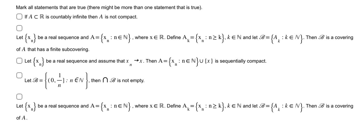 Mark all statements that are true (there might be more than one statement that is true).
If A CR is countably infinite then A is not compact.
Let {x} be a real sequence and A={x: n≤N}, where x € R. Define A = {x: n≥ k}, k € N and let B = {A : KEN). Then B is a covering
k
of A that has a finite subcovering.
O Let {x} be a real sequence and assume that x
n
0
Let
·{co. - 1
n
Let B=(0,
1: 1€N}. 1
n
→x. Then A= = {x₁: : nENU {x} is sequentially compact.
n
then B is not empty.
{x} be a real sequence and A={
= {x: n=N}, where x E R. Define A = {x : n ≥ k}, k € N and let B = {
n
n
of A.
Then is a covering
= {Ak: k=N}. *