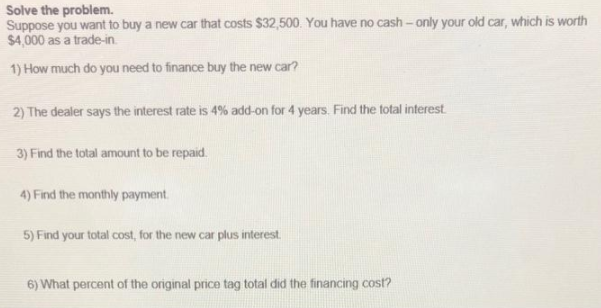 Solve the problem.
Suppose you want to buy a new car that costs $32,500. You have no cash- only your old car, which is worth
$4,000 as a trade-in.
1) How much do you need to finance buy the new car?
2) The dealer says the interest rate is 4% add-on for 4 years. Find the total interest
3) Find the total amount to be repaid.
4) Find the monthly payment.
5) Find your total cost, for the new car plus interest.
6) What percent of the original price tag total did the financing cost?
