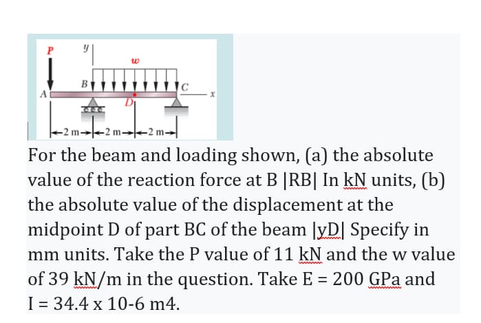 P
w
B
-2 m-
For the beam and loading shown, (a) the absolute
value of the reaction force at B |RB| In kN units, (b)
the absolute value of the displacement at the
midpoint D of part BC of the beam |yD| Specify in
mm units. Take the P value of 11 kN and the w value
wwwwww
of 39 kN/m in the question. Take E = 200 GPa and
I = 34.4 x 10-6 m4.
wwww w
