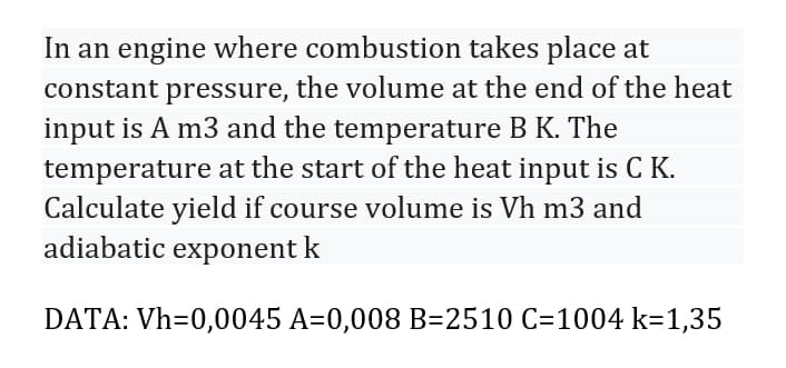 In an engine where combustion takes place at
constant pressure, the volume at the end of the heat
input is A m3 and the temperature B K. The
temperature at the start of the heat input is C K.
Calculate yield if course volume is Vh m3 and
adiabatic exponent k
DATA: Vh=0,0045 A=0,008 B=2510 C=1004 k=1,35
