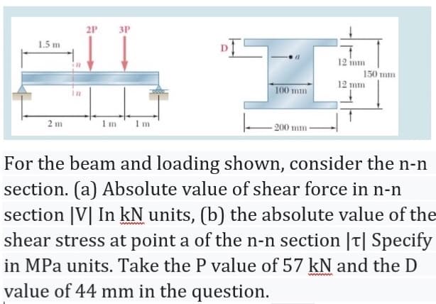 2P
3P
1.5 m
12 inm
in
150 mm
12 mm
100 mm
2 m
1m' 1m
200 mm-
For the beam and loading shown, consider the n-n
section. (a) Absolute value of shear force in n-n
section |V| In kN units, (b) the absolute value of the
shear stress at point a of the n-n section |t| Specify
in MPa units. Take the P value of 57 kN and the D
value of 44 mm in the question.
ww m

