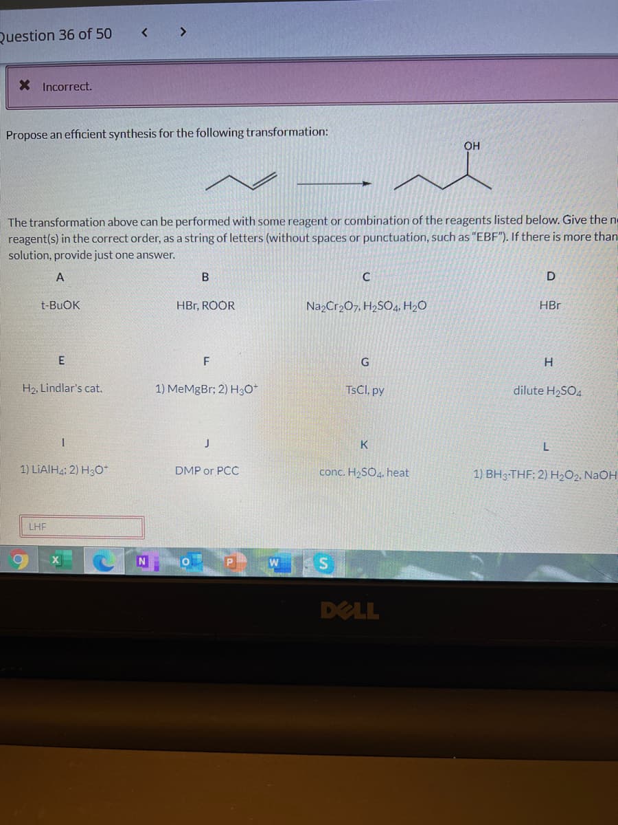 Question 36 of 50
< >
X Incorrect.
Propose an efficient synthesis for the following transformation:
OH
The transformation above can be performed with some reagent or combination of the reagents listed below. Give the n
reagent(s) in the correct order, as a string of letters (without spaces or punctuation, such as "EBF"). If there is more than
solution, provide just one answer.
A
t-BUOK
HBr, ROOR
Na,Cr2O7, H2SO4, H2O
HBr
F
G
H2, Lindlar's cat.
1) MeMgBr; 2) H3O*
TSCI, py
dilute H2SO4
J
K
L
1) LIAIH4: 2) H3O*
DMP or PCC
conc. H2SO4, heat
1) BH3-THF; 2) H2O2, NAOH
LHF
S
DELL
