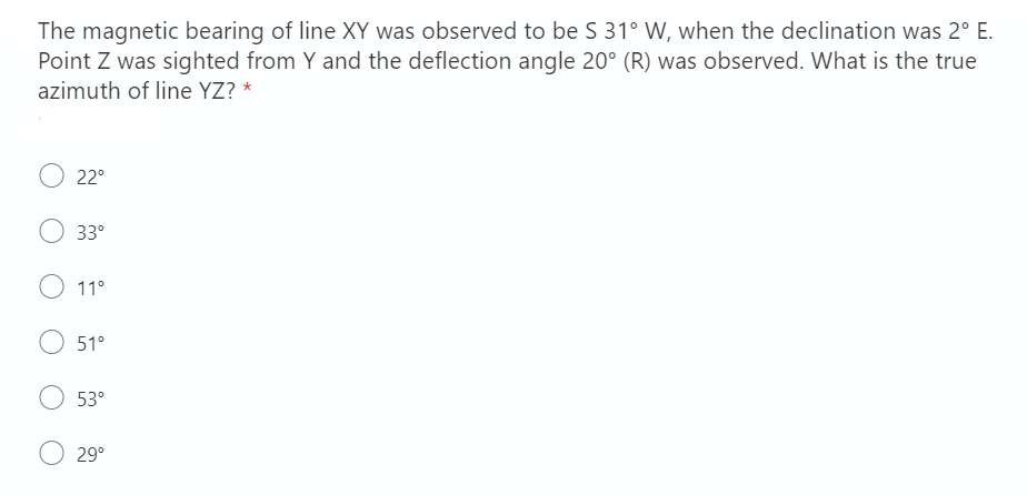 The magnetic bearing of line XY was observed to be S 31° W, when the declination was 2° E.
Point Z was sighted from Y and the deflection angle 20° (R) was observed. What is the true
azimuth of line YZ? *
22°
33°
11°
51°
53°
29°
