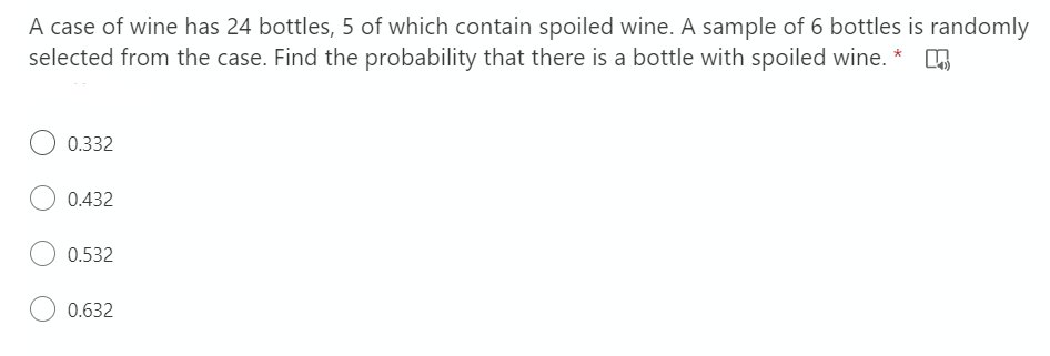 A case of wine has 24 bottles, 5 of which contain spoiled wine. A sample of 6 bottles is randomly
selected from the case. Find the probability that there is a bottle with spoiled wine. * O
0.332
0.432
0.532
0.632
