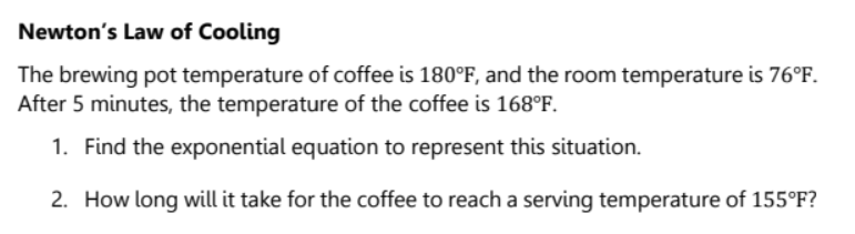 Newton's Law of Cooling
The brewing pot temperature of coffee is 180°F, and the room temperature is 76°F.
After 5 minutes, the temperature of the coffee is 168°F.
1. Find the exponential equation to represent this situation.
2. How long will it take for the coffee to reach a serving temperature of 155°F?
