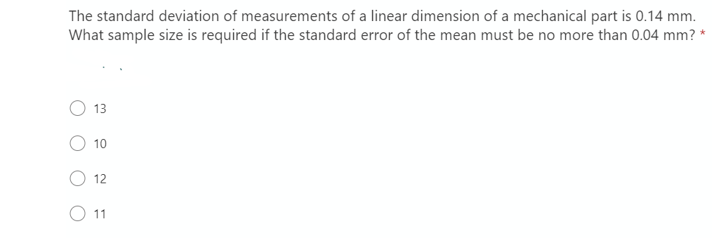 The standard deviation of measurements of a linear dimension of a mechanical part is 0.14 mm.
What sample size is required if the standard error of the mean must be no more than 0.04 mm? *
13
10
12
11
O O O O
