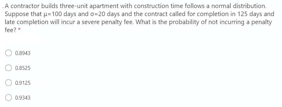 .A contractor builds three-unit apartment with construction time follows a normal distribution.
Suppose that µ=100 days and o=20 days and the contract called for completion in 125 days and
late completion will incur a severe penalty fee. What is the probability of not incurring a penalty
fee? *
0.8943
0.8525
0.9125
O 0.9343
