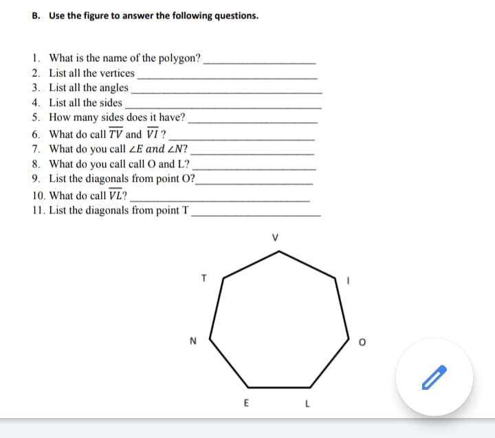 B. Use the figure to answer the following questions.
1. What is the name of the polygon?.
2. List all the vertices
3. List all the angles
4. List all the sides
5. How many sides does it have?
6. What do call TV and VI ?
7. What do you call ZE and ZN?
8. What do you call call O and L?.
9. List the diagonals from point O?_
10. What do call VL?
11. List the diagonals from point T _
V
T
N
E
L
