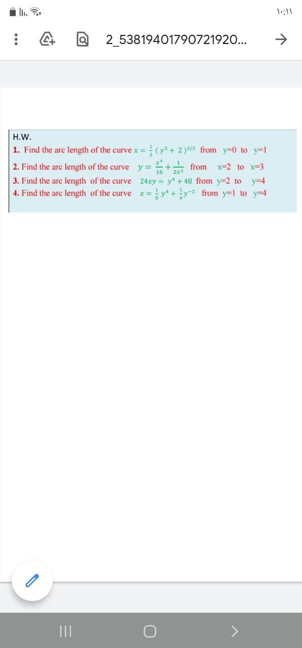 1:11
2 53819401790721920...
H.W.
1. Find the arc length of the curve x =
(y? + 2)3/2 from y=0 to y=1
2. Find the arc length of the curve y =
뉴+ from
x=2 to x=3
3. Find the arc length of the curve 24xy y + 48 from y=2 to y=4
y* +y from y=1 to y-4
4. Find the are length of the curve
II
