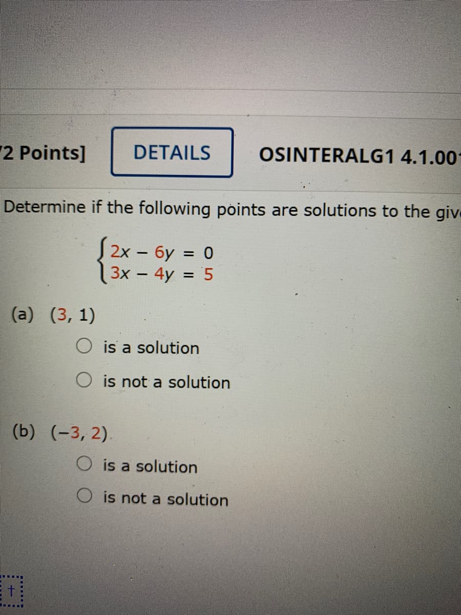 2 Points]
DETAILS
OSINTERALG1 4.1.00
Determine if the following points are solutions to the give
2х - бу %3D 0
Зх — 4y %3D 5
|
(а) (3, 1)
O is a solution
is not a solution
(b) (-3, 2).
is a solution
O is not a solution
