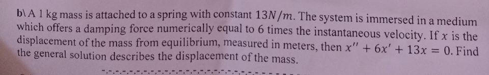 b) A 1 kg mass is attached to a spring with constant 13N/m. The system is immersed in a medium
which offers a damping force numerically equal to 6 times the instantaneous velocity. If x is the
displacement of the mass from equilibrium, measured in meters, then x" + 6x' + 13x = 0. Find
the general solution describes the displacement of the mass.