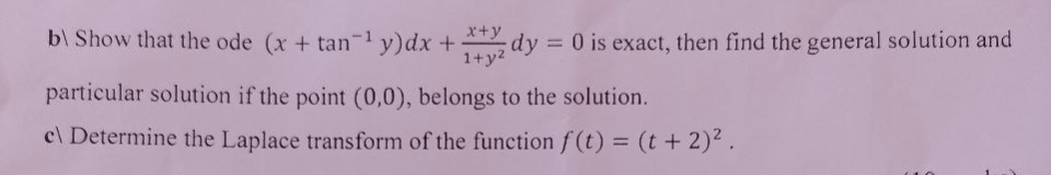 b) Show that the ode (x + tan-¹ y) dx +
x+y
1+y²
dy
= 0 is exact, then find the general solution and
particular solution if the point (0,0), belongs to the solution.
c\ Determine the Laplace transform of the function f(t) = (t + 2)².